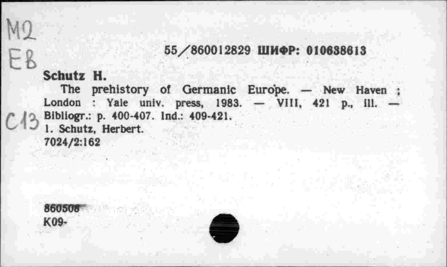 ﻿Ml
ЕЕ
Schutz H.
55/860012829 ШИФР: 010638613
The prehistory of Germanic Europe. — New Haven London : Yale univ. press, 1983. — VIII, 421 p., ill.
Л In Bibliogr.: p. 400-407. Ind.: 409-421.
~ 1. Schutz, Herbert.
7024/2:162
86050Г
K09-